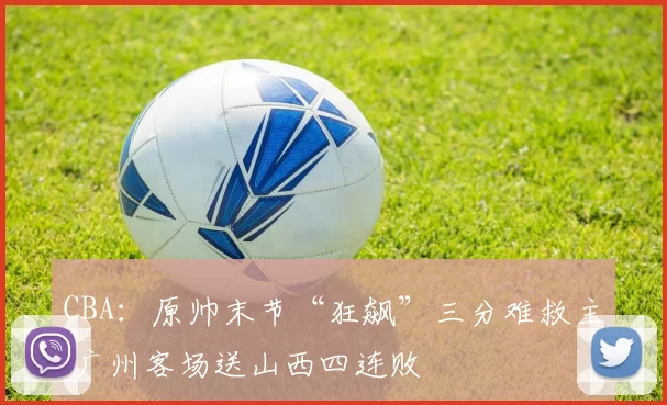 CBA：原帅末节“狂飙”三分难救主 广州客场送山西四连败