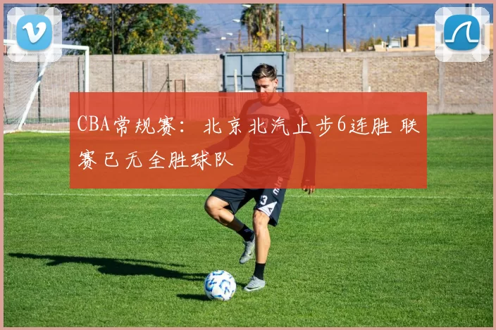 CBA常规赛：北京北汽止步6连胜 联赛已无全胜球队