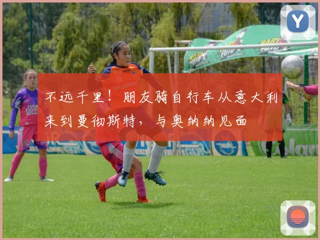 不远千里！朋友骑自行车从意大利来到曼彻斯特，与奥纳纳见面