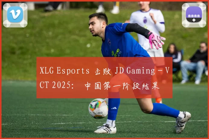 XLG Esports 击败 JD Gaming - VCT 2025： 中国第一阶段结果