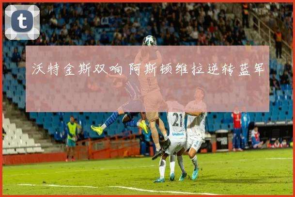 沃特金斯双响 阿斯顿维拉逆转蓝军