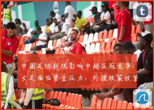 中国足协新规影响中超亚冠竞争，女足面临资金压力，外援政策收紧，挑战加剧。