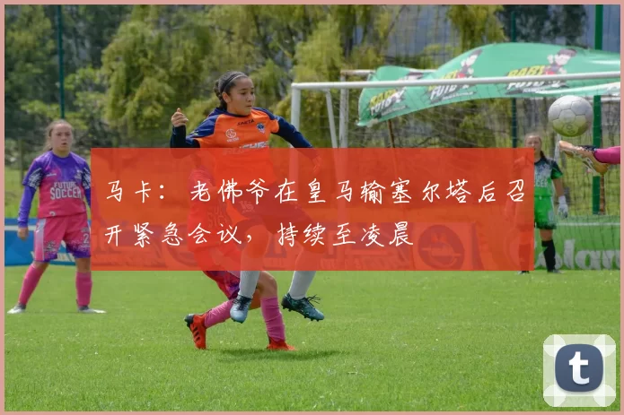 马卡：老佛爷在皇马输塞尔塔后召开紧急会议，持续至凌晨