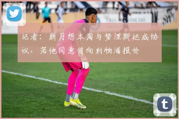 记者：新月想本周与努涅斯达成协议，若他同意将向利物浦报价