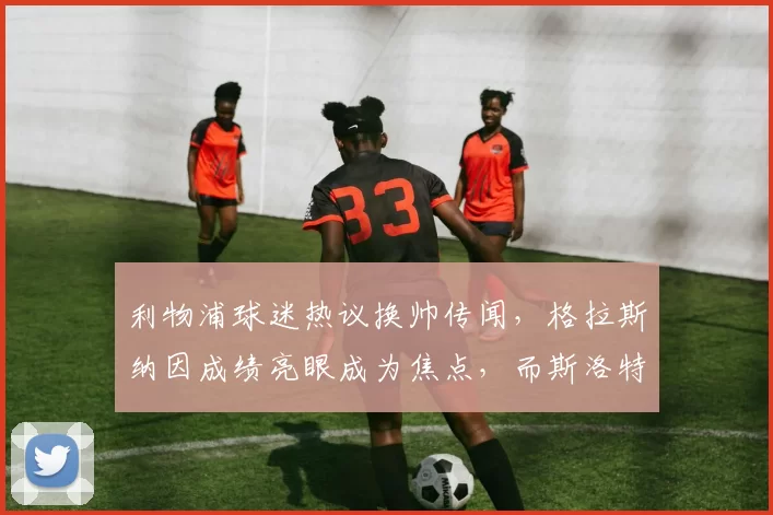 利物浦球迷热议换帅传闻，格拉斯纳因成绩亮眼成为焦点，而斯洛特面临困境。