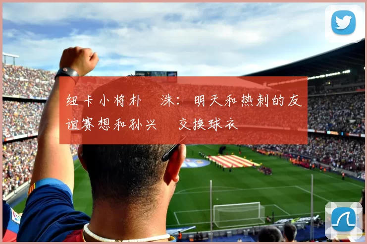 纽卡小将朴昇洙：明天和热刺的友谊赛想和孙兴慜交换球衣