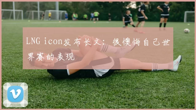 LNG icon发布长文：很懊悔自己世界赛的表现