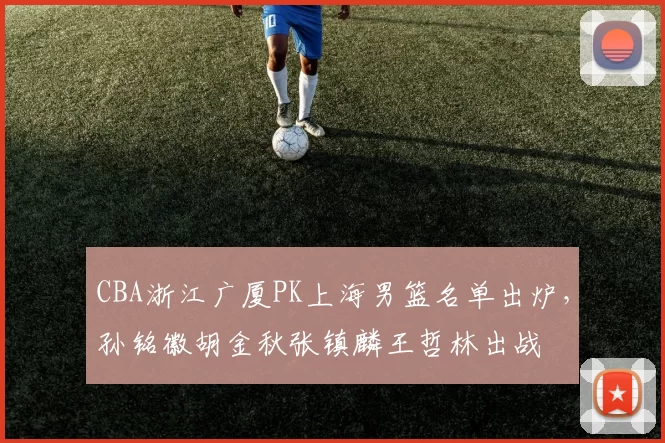 CBA浙江广厦PK上海男篮名单出炉，孙铭徽胡金秋张镇麟王哲林出战