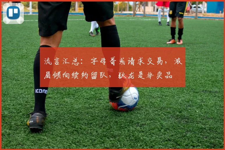 流言汇总：字母哥或请求交易，浓眉倾向续约留队，狄龙是非卖品