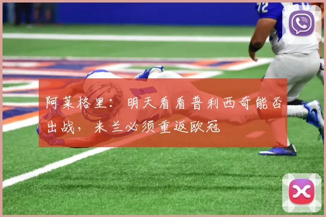 阿莱格里：明天看看普利西奇能否出战，米兰必须重返欧冠