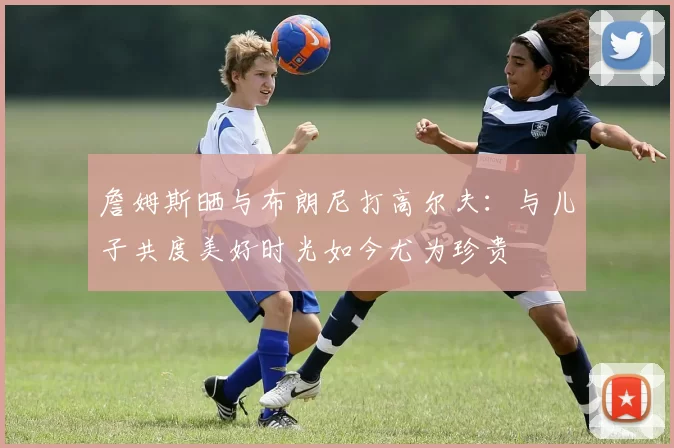 詹姆斯晒与布朗尼打高尔夫：与儿子共度美好时光如今尤为珍贵