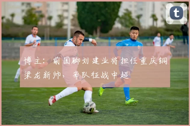 博主：前国脚刘建业将担任重庆铜梁龙新帅，率队征战中超