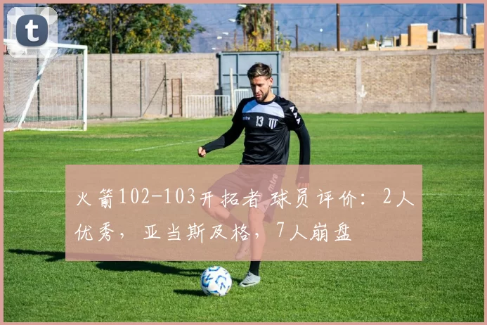 火箭102-103开拓者 球员评价：2人优秀，亚当斯及格，7人崩盘