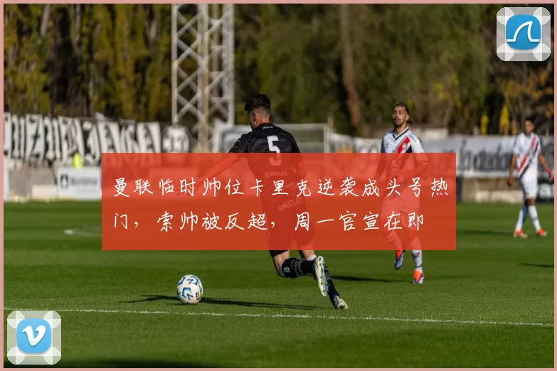 曼联临时帅位卡里克逆袭成头号热门，索帅被反超，周一官宣在即