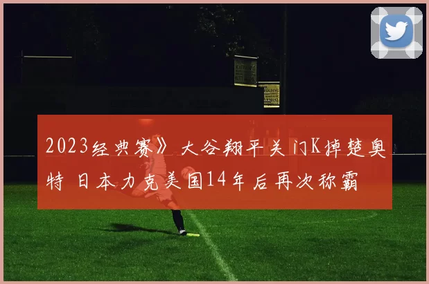 2023经典赛》大谷翔平关门K掉楚奥特 日本力克美国14年后再次称霸