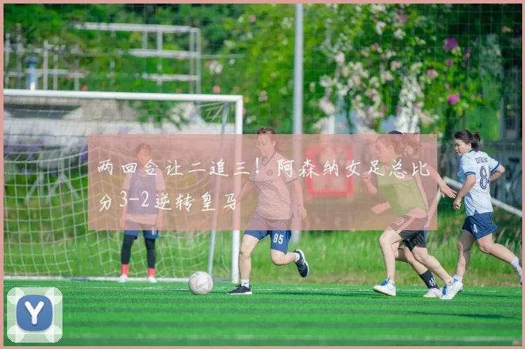 两回合让二追三！阿森纳女足总比分3-2逆转皇马