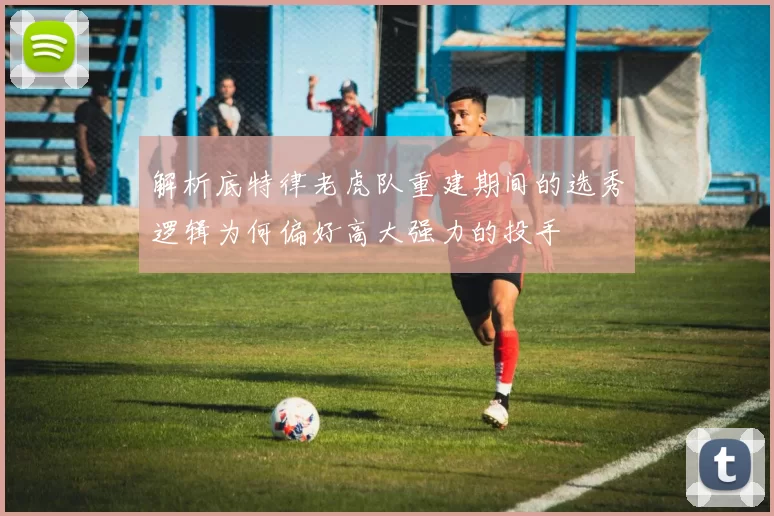 解析底特律老虎队重建期间的选秀逻辑为何偏好高大强力的投手