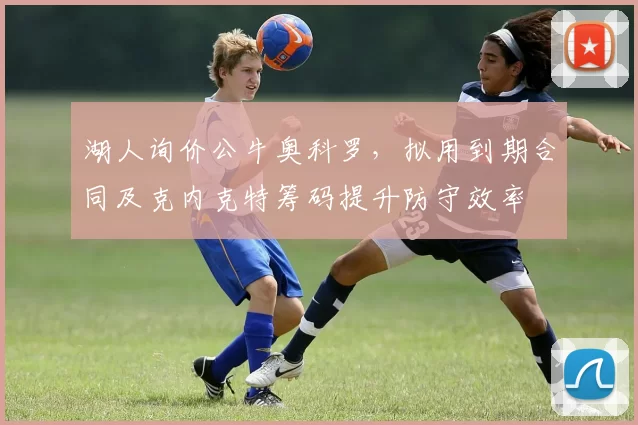 湖人询价公牛奥科罗，拟用到期合同及克内克特筹码提升防守效率