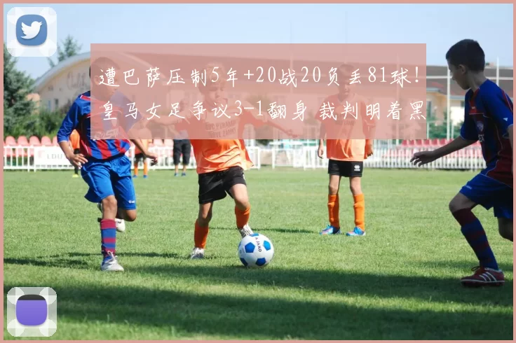遭巴萨压制5年+20战20负丢81球！皇马女足争议3-1翻身 裁判明着黑