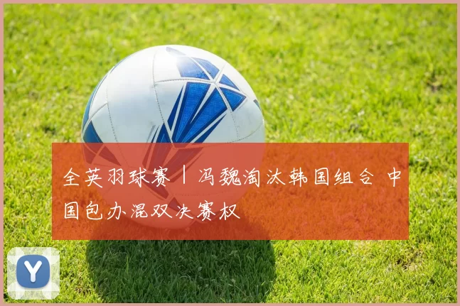 全英羽球赛｜冯魏淘汰韩国组合 中国包办混双决赛权