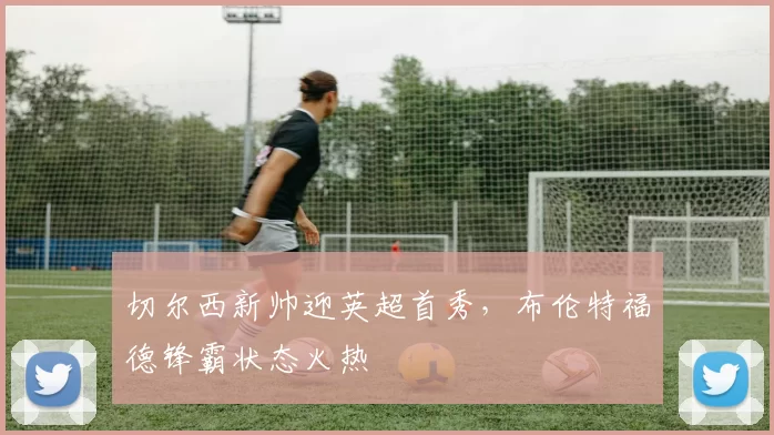 切尔西新帅迎英超首秀，布伦特福德锋霸状态火热