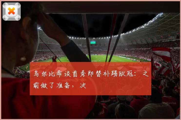 乌尔比希谈首秀即替补踢欧冠：之前做了准备，次