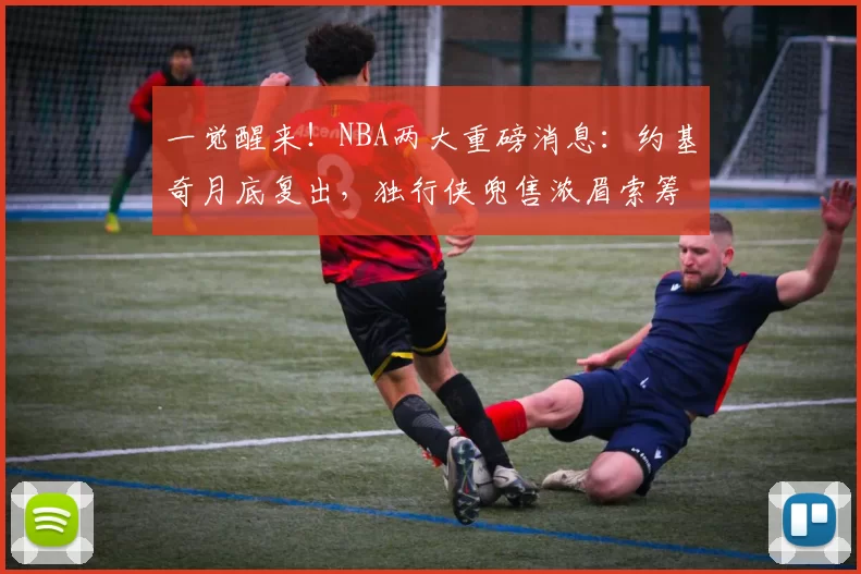 一觉醒来！NBA两大重磅消息：约基奇月底复出，独行侠兜售浓眉索筹码