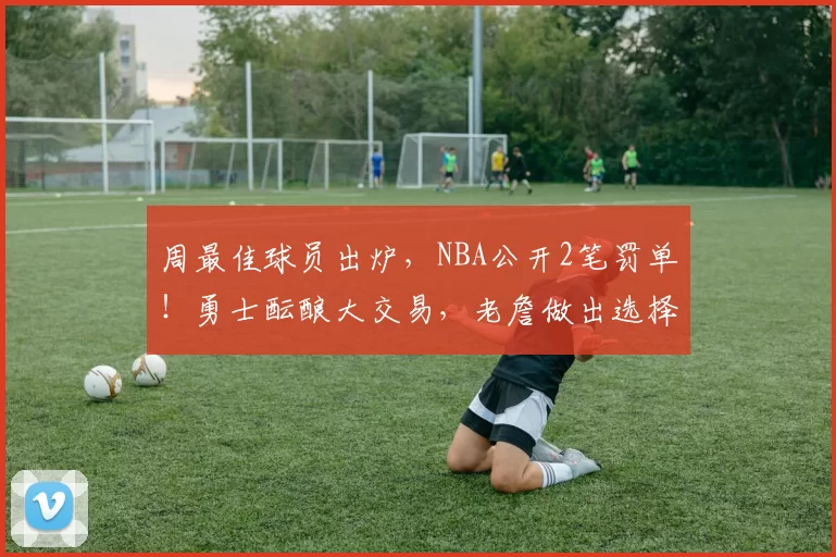 周最佳球员出炉，NBA公开2笔罚单！勇士酝酿大交易，老詹做出选择