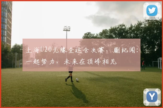上海U20无缘全运会决赛，蒯纪闻：一起努力，未来在顶峰相见