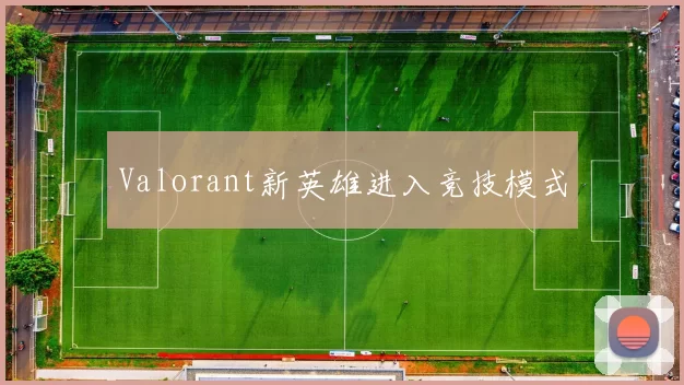 Valorant新英雄进入竞技模式