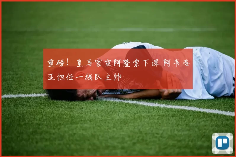 重磅！皇马官宣阿隆索下课 阿韦洛亚担任一线队主帅