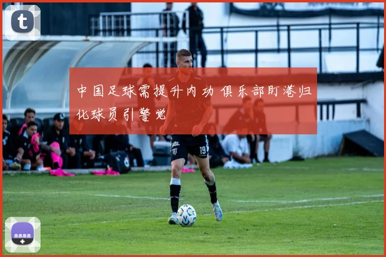 中国足球需提升内功 俱乐部盯港归化球员引警觉