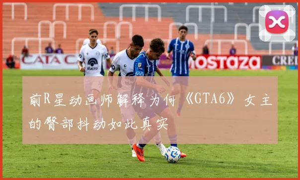 前R星动画师解释为何《GTA6》女主的臀部抖动如此真实