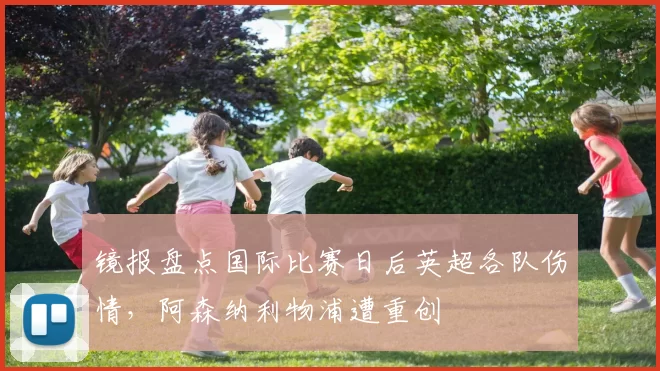 镜报盘点国际比赛日后英超各队伤情，阿森纳利物浦遭重创