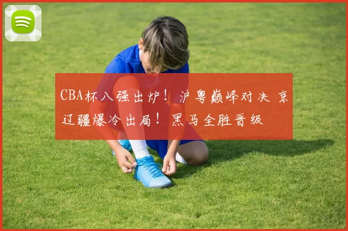 CBA杯八强出炉！沪粤巅峰对决 京辽疆爆冷出局！黑马全胜晋级