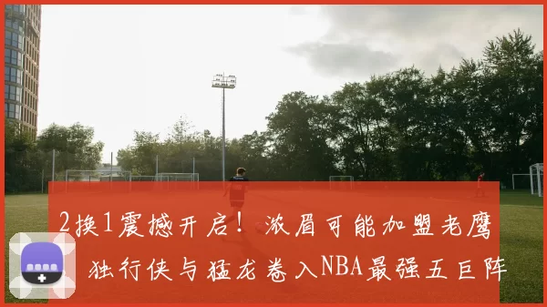 2换1震撼开启！浓眉可能加盟老鹰，独行侠与猛龙卷入NBA最强五巨阵诞生