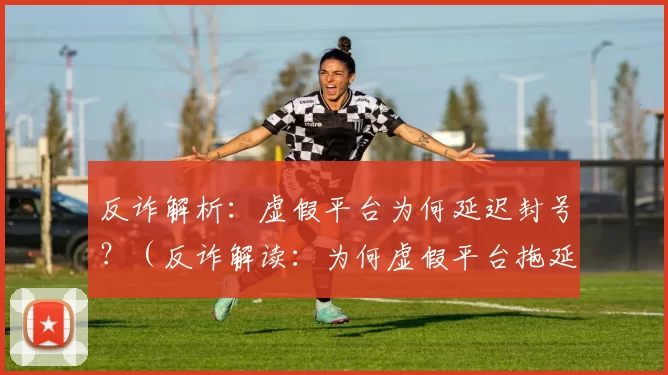反诈解析：虚假平台为何延迟封号？（反诈解读：为何虚假平台拖延封号？）