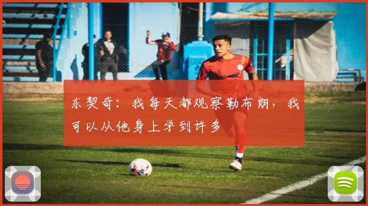 东契奇：我每天都观察勒布朗，我可以从他身上学到许多
